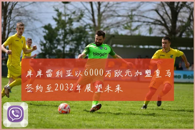 库库雷利亚以6000万欧元加盟皇马签约至2032年展望未来