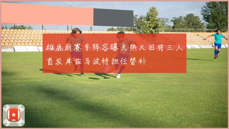 雄鹿新赛季阵容曝光热火旧将三人首发库兹马波特担任替补