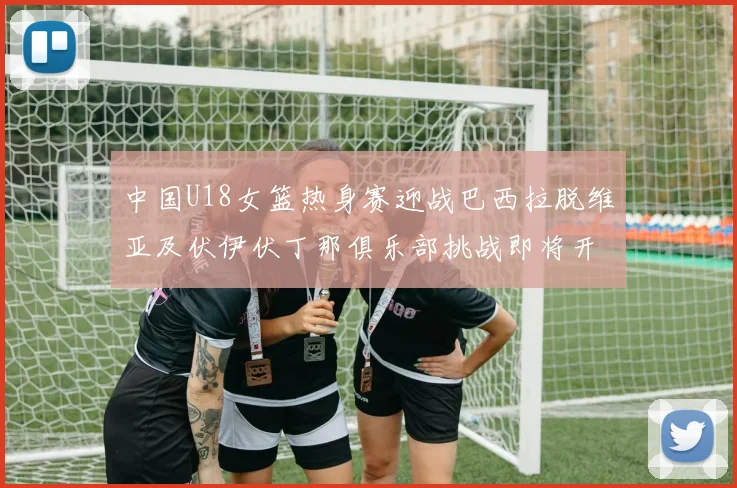 中国U18女篮热身赛迎战巴西拉脱维亚及伏伊伏丁那俱乐部挑战即将开启