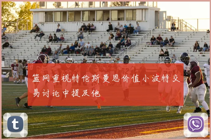 篮网重视特伦斯曼恩价值小波特交易讨论中提及他