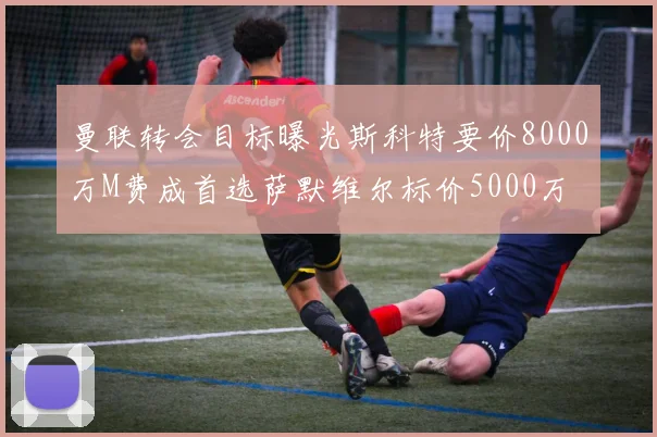 曼联转会目标曝光斯科特要价8000万M费成首选萨默维尔标价5000万