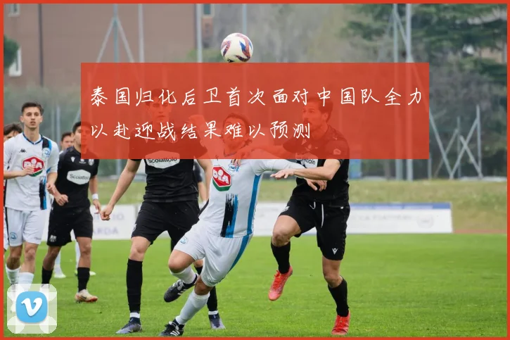 泰国归化后卫首次面对中国队全力以赴迎战结果难以预测
