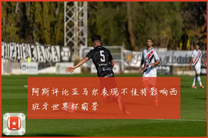 阿斯评论亚马尔表现不佳将影响西班牙世界杯前景