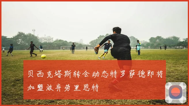 贝西克塔斯转会动态特罗萨德即将加盟放弃劳里恩特