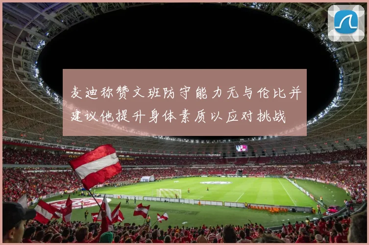 麦迪称赞文班防守能力无与伦比并建议他提升身体素质以应对挑战