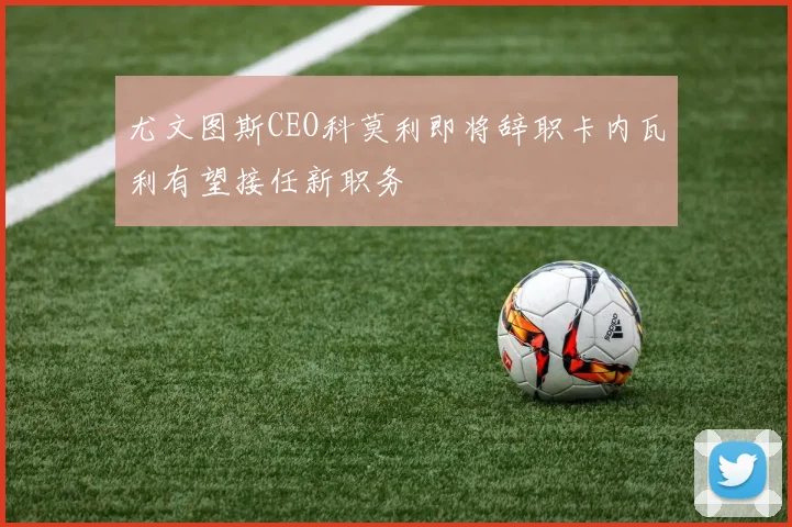尤文图斯CEO科莫利即将辞职卡内瓦利有望接任新职务