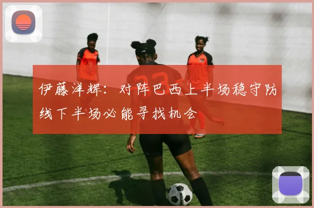 伊藤洋辉：对阵巴西上半场稳守防线下半场必能寻找机会