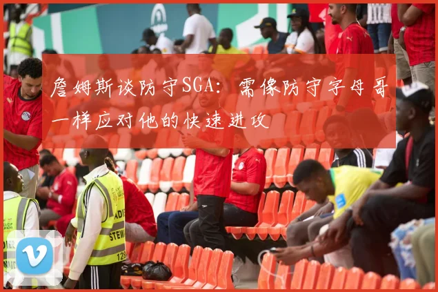 詹姆斯谈防守SGA：需像防守字母哥一样应对他的快速进攻