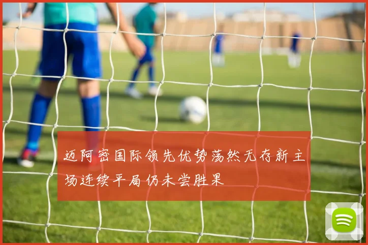 迈阿密国际领先优势荡然无存新主场连续平局仍未尝胜果