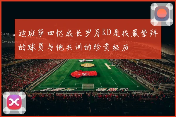 迪班萨回忆成长岁月KD是我最崇拜的球员与他共训的珍贵经历
