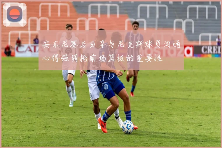 安东尼赛后分享与尼克斯球员沟通心得强调抢前场篮板的重要性