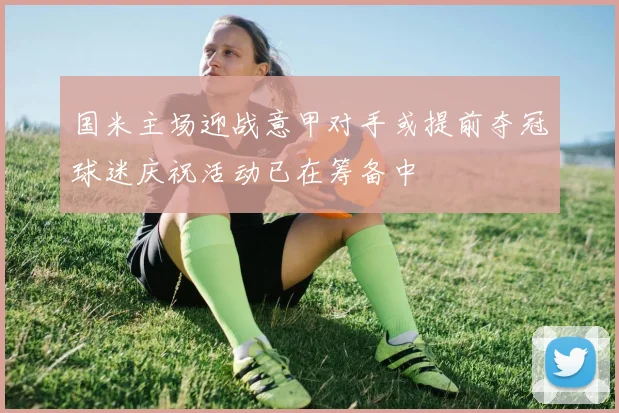 国米主场迎战意甲对手或提前夺冠球迷庆祝活动已在筹备中
