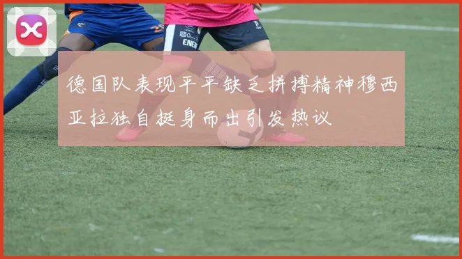 德国队表现平平缺乏拼搏精神穆西亚拉独自挺身而出引发热议