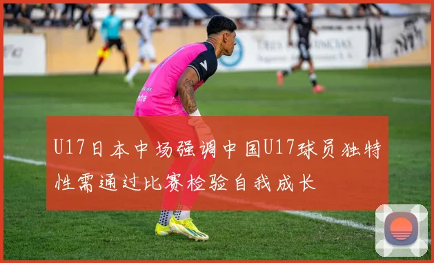 U17日本中场强调中国U17球员独特性需通过比赛检验自我成长