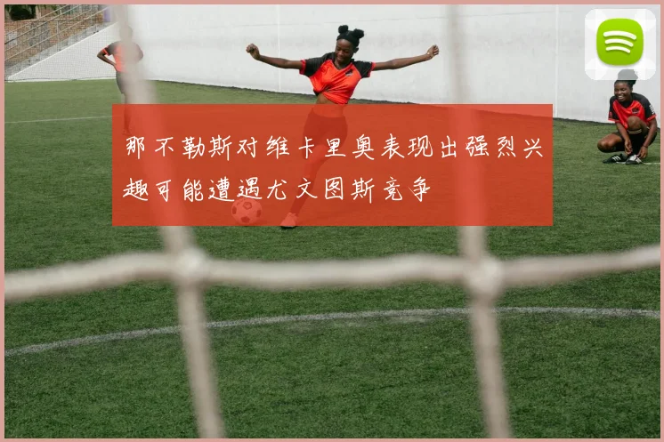 那不勒斯对维卡里奥表现出强烈兴趣可能遭遇尤文图斯竞争
