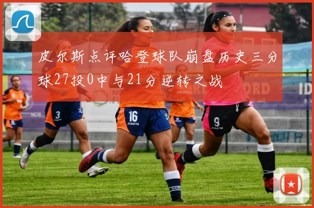 皮尔斯点评哈登球队崩盘历史三分球27投0中与21分逆转之战