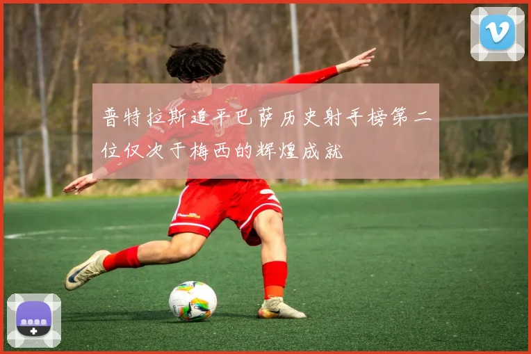 普特拉斯追平巴萨历史射手榜第二位仅次于梅西的辉煌成就
