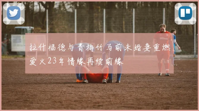 拉什福德与青梅竹马前未婚妻重燃爱火23年情缘再续前缘